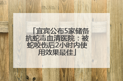 宜宾公布5家储备抗蛇毒血清医院：被蛇咬伤后2小时内使用效果最佳
