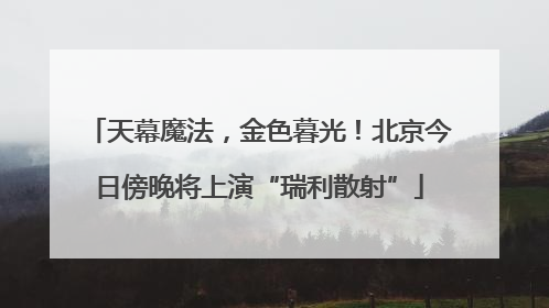 天幕魔法，金色暮光！北京今日傍晚将上演“瑞利散射”