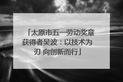太原市五一劳动奖章获得者吴波：以技术为刃 向创新而行