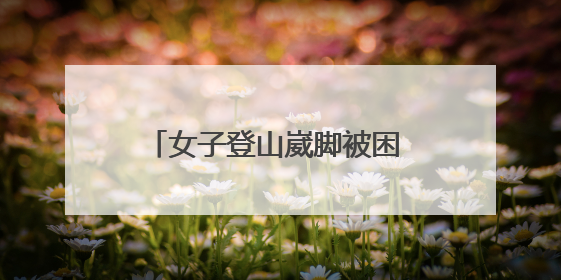 女子登山崴脚被困 邹平消防紧急救援