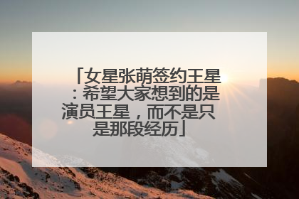 女星张萌签约王星：希望大家想到的是演员王星，而不是只是那段经历