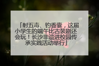 射五毒、钓香囊，这届小学生的端午比古装剧还会玩！长沙非遗进校园传承实践活动举行