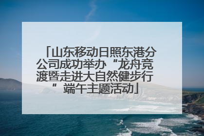 山东移动日照东港分公司成功举办“龙舟竞渡暨走进大自然健步行”端午主题活动