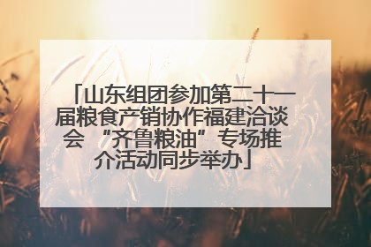 山东组团参加第二十一届粮食产销协作福建洽谈会 “齐鲁粮油”专场推介活动同步举办