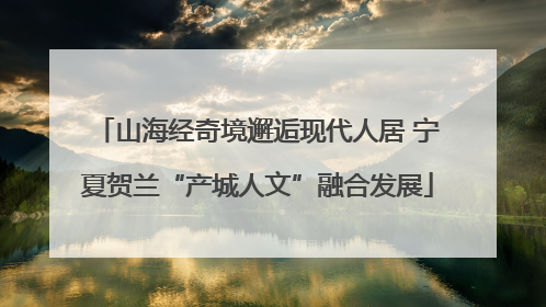 山海经奇境邂逅现代人居 宁夏贺兰“产城人文”融合发展