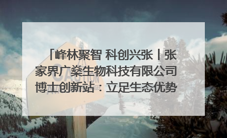 峰林聚智 科创兴张丨张家界广燊生物科技有限公司博士创新站：立足生态优势 激活“绿色宝藏”