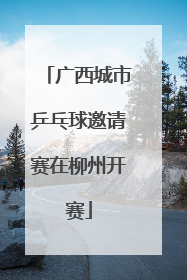 广西城市乒乓球邀请赛在柳州开赛