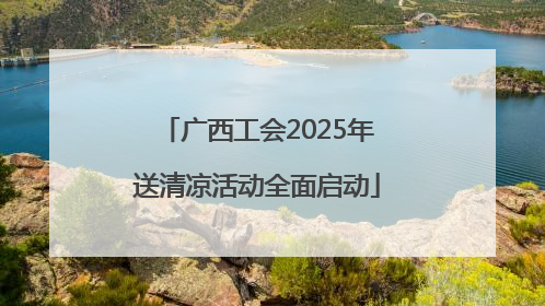 广西工会2025年送清凉活动全面启动