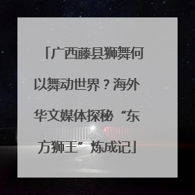 广西藤县狮舞何以舞动世界？海外华文媒体探秘“东方狮王”炼成记