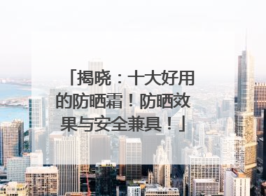 揭晓：十大好用的防晒霜！防晒效果与安全兼具！