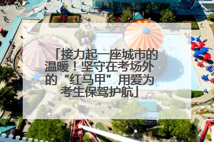 接力起一座城市的温暖！坚守在考场外的“红马甲”用爱为考生保驾护航