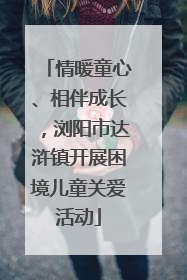 情暖童心、相伴成长，浏阳市达浒镇开展困境儿童关爱活动