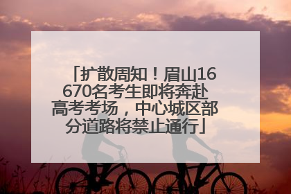 扩散周知！眉山16670名考生即将奔赴高考考场，中心城区部分道路将禁止通行