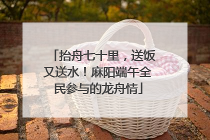 抬舟七十里，送饭又送水！麻阳端午全民参与的龙舟情