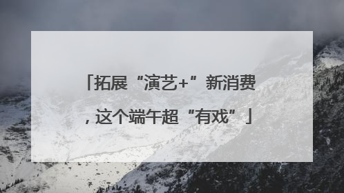 拓展“演艺+”新消费，这个端午超“有戏”