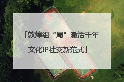敦煌组“局”激活千年文化IP社交新范式