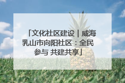 文化社区建设｜威海乳山市向阳社区：全民参与 共建共享