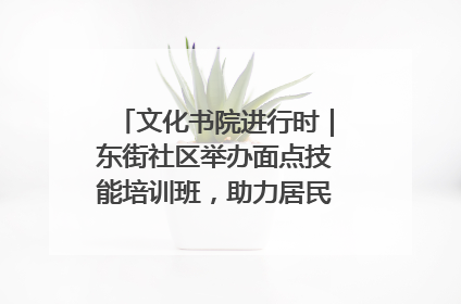 文化书院进行时｜东街社区举办面点技能培训班，助力居民就业创业！