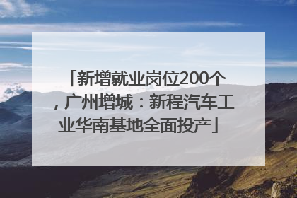 新增就业岗位200个，广州增城：新程汽车工业华南基地全面投产