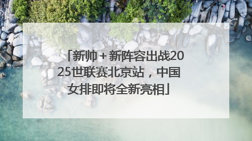 新帅＋新阵容出战2025世联赛北京站，中国女排即将全新亮相