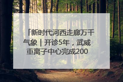 新时代河西走廊万千气象｜开诊5年，武威重离子中心完成2000余例患者治疗