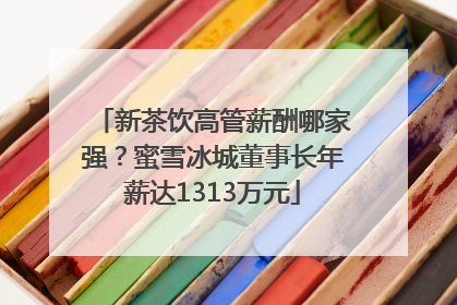 新茶饮高管薪酬哪家强？蜜雪冰城董事长年薪达1313万元