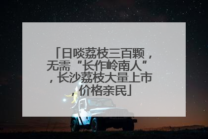 日啖荔枝三百颗，无需“长作岭南人”，长沙荔枝大量上市，价格亲民