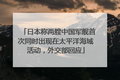 日本称两艘中国军舰首次同时出现在太平洋海域活动，外交部回应