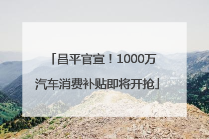 昌平官宣！1000万汽车消费补贴即将开抢