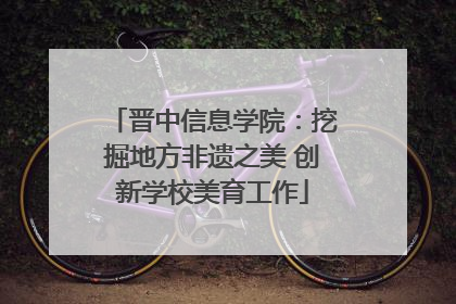 晋中信息学院：挖掘地方非遗之美 创新学校美育工作