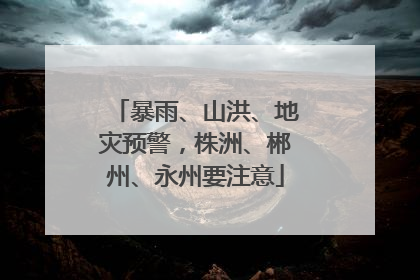 暴雨、山洪、地灾预警，株洲、郴州、永州要注意