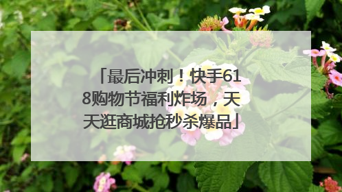 最后冲刺！快手618购物节福利炸场，天天逛商城抢秒杀爆品