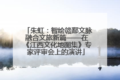 朱虹：智绘赣鄱文脉 融合文旅新篇——在《江西文化地图集》专家评审会上的演讲