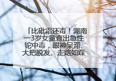 比砒霜还毒！湖南一3岁女童查出急性铊中毒，眼神呆滞、大把脱发、走路如踩棉花……
