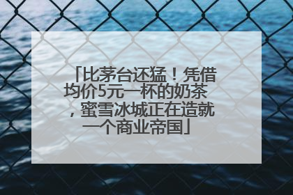 比茅台还猛！凭借均价5元一杯的奶茶，蜜雪冰城正在造就一个商业帝国
