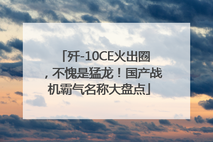 歼-10CE火出圈，不愧是猛龙！国产战机霸气名称大盘点