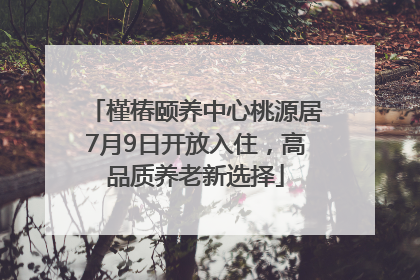 槿椿颐养中心桃源居7月9日开放入住，高品质养老新选择
