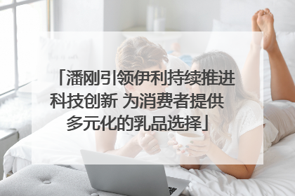 潘刚引领伊利持续推进科技创新 为消费者提供多元化的乳品选择