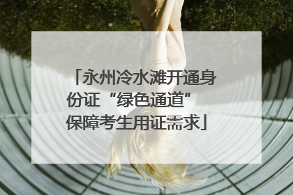 永州冷水滩开通身份证“绿色通道” 保障考生用证需求