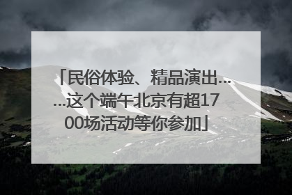 民俗体验、精品演出……这个端午北京有超1700场活动等你参加