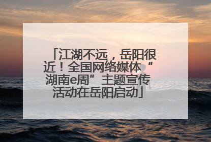 江湖不远，岳阳很近！全国网络媒体“湖南e周”主题宣传活动在岳阳启动