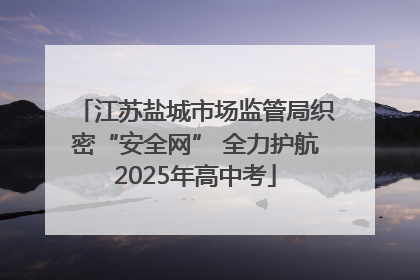 江苏盐城市场监管局织密“安全网” 全力护航2025年高中考