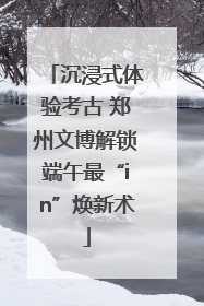 沉浸式体验考古 郑州文博解锁端午最“in”焕新术