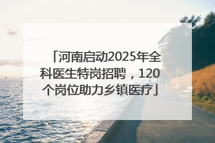 河南启动2025年全科医生特岗招聘，120个岗位助力乡镇医疗