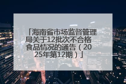 海南省市场监督管理局关于12批次不合格食品情况的通告（2025年第12期）