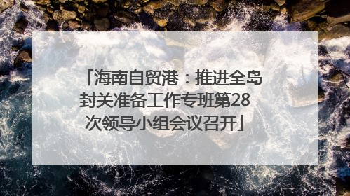 海南自贸港：推进全岛封关准备工作专班第28次领导小组会议召开