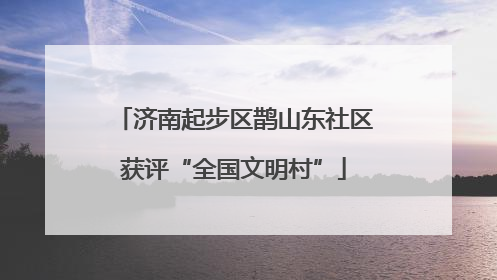 济南起步区鹊山东社区获评“全国文明村”