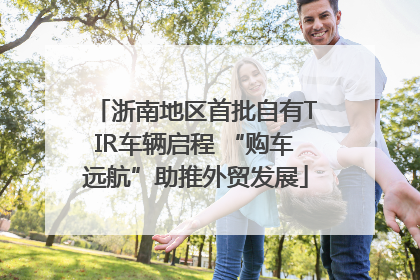 浙南地区首批自有TIR车辆启程 “购车远航”助推外贸发展