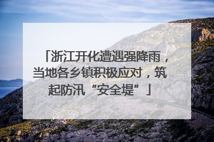 浙江开化遭遇强降雨，当地各乡镇积极应对，筑起防汛“安全堤”