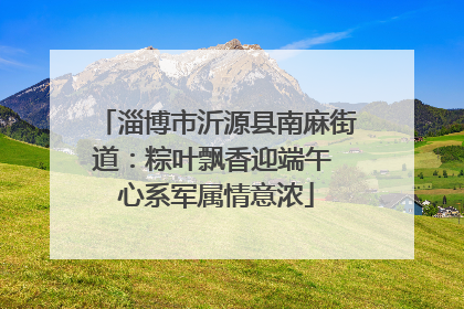 淄博市沂源县南麻街道：粽叶飘香迎端午 心系军属情意浓
